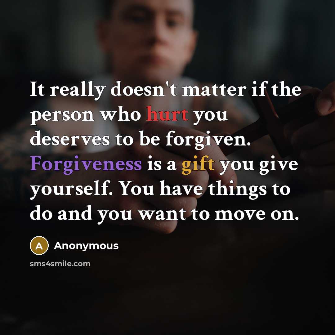 “It really doesn't matter if the person who hurt you deserves to be forgiven. Forgiveness is a gift you give yourself. You have things to do and you want to move on.” quote by Anonymous