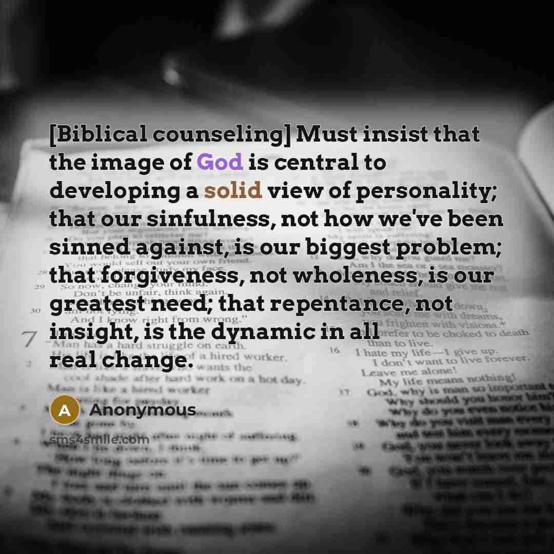 “[Biblical counseling] Must insist that the image of God is central to developing a solid view of personality; that our sinfulness, not how we've been sinned against, is our biggest problem; that forgiveness, not wholeness, is our greatest need; that repentance, not insight, is the dynamic in all…” quote by Anonymous