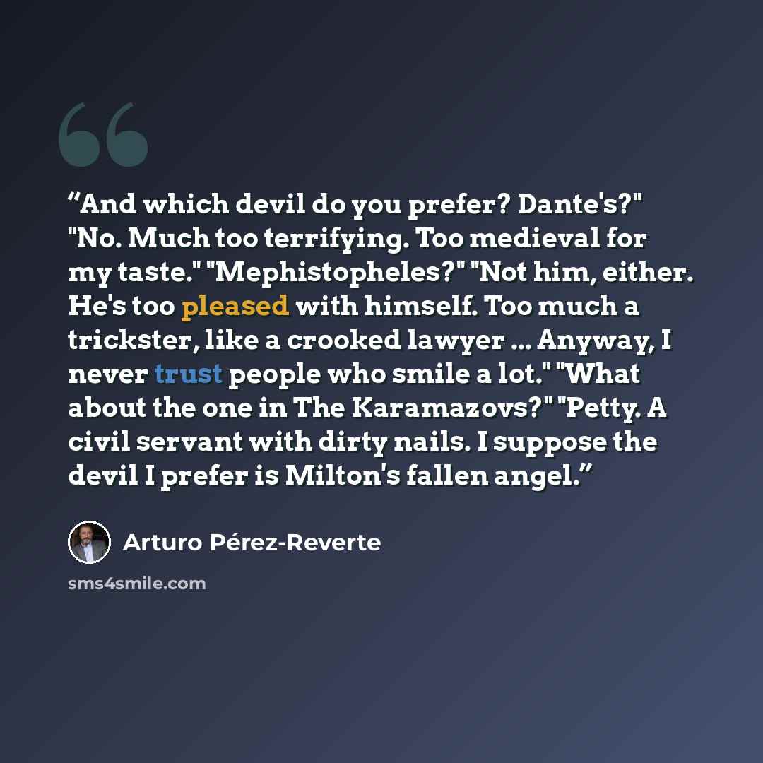 “And which devil do you prefer? Dante's?" "No. Much too terrifying. Too medieval for my taste." "Mephistopheles?" "Not him, either. He's too pleased with himself. Too much a trickster, like a crooked lawyer ... Anyway, I never trust people who smile a lot." "What about the one in The Karamazovs?"…” quote by Arturo Pérez-Reverte