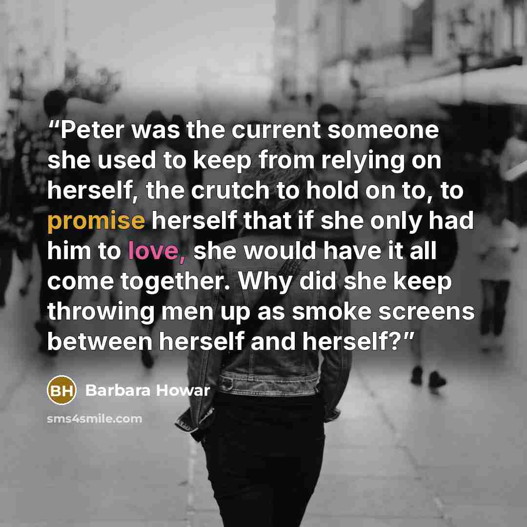 “Peter was the current someone she used to keep from relying on herself, the crutch to hold on to, to promise herself that if she only had him to love, she would have it all come together. Why did she keep throwing men up as smoke screens between herself and herself?” quote by Barbara Howar
