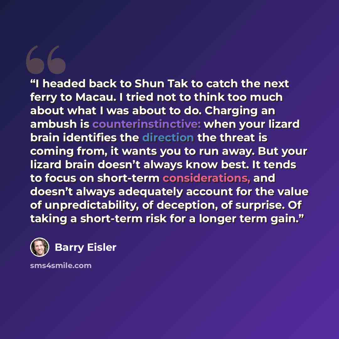 “I headed back to Shun Tak to catch the next ferry to Macau. I tried not to think too much about what I was about to do. Charging an ambush is counterinstinctive: when your lizard brain identifies the direction the threat is coming from, it wants you to run away. But your lizard brain doesn’t…” quote by Barry Eisler