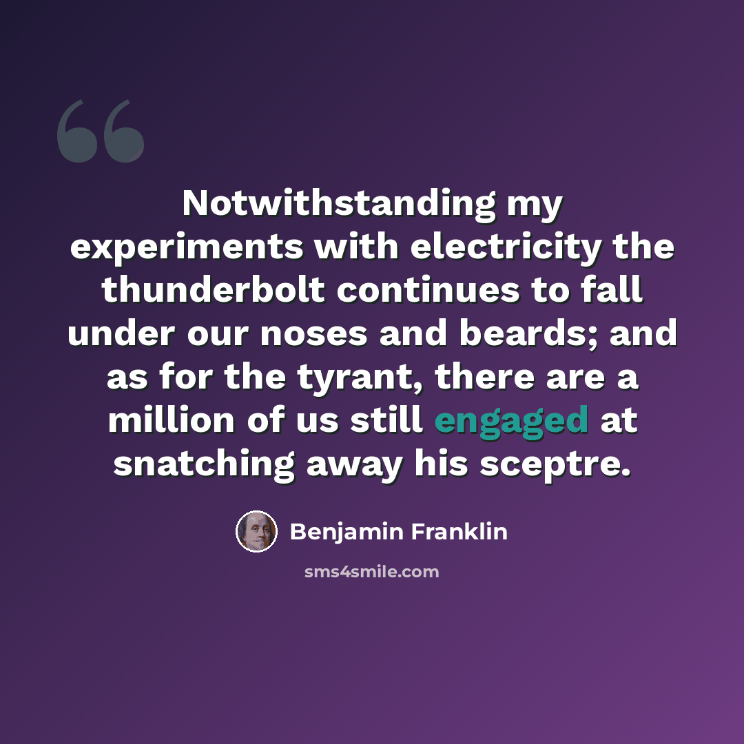 “Notwithstanding my experiments with electricity the thunderbolt continues to fall under our noses and beards; and as for the tyrant, there are a million of us still engaged at snatching away his sceptre.” quote by Benjamin Franklin