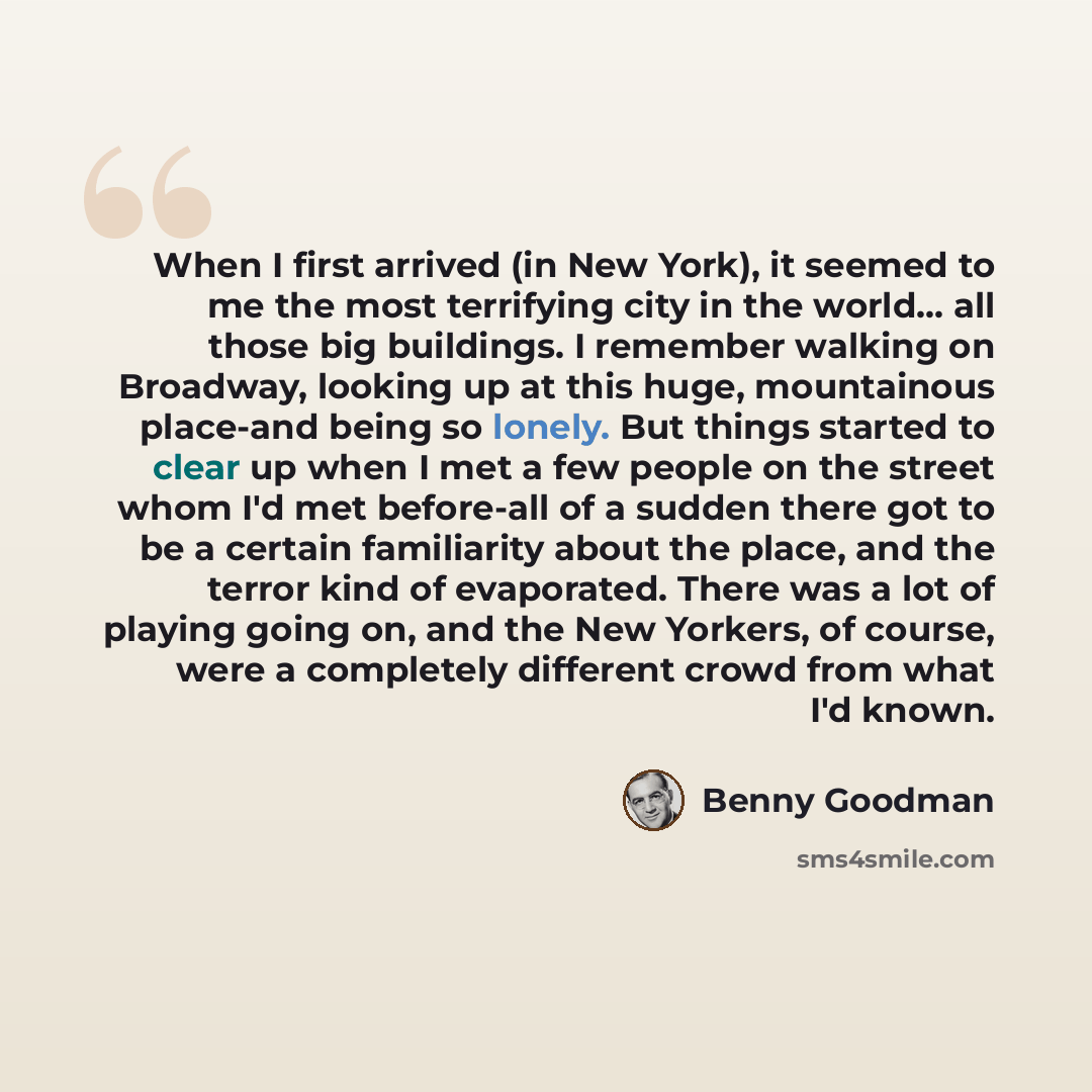 “When I first arrived (in New York), it seemed to me the most terrifying city in the world... all those big buildings. I remember walking on Broadway, looking up at this huge, mountainous place-and being so lonely. But things started to clear up when I met a few people on the street whom I'd met…” quote by Benny Goodman