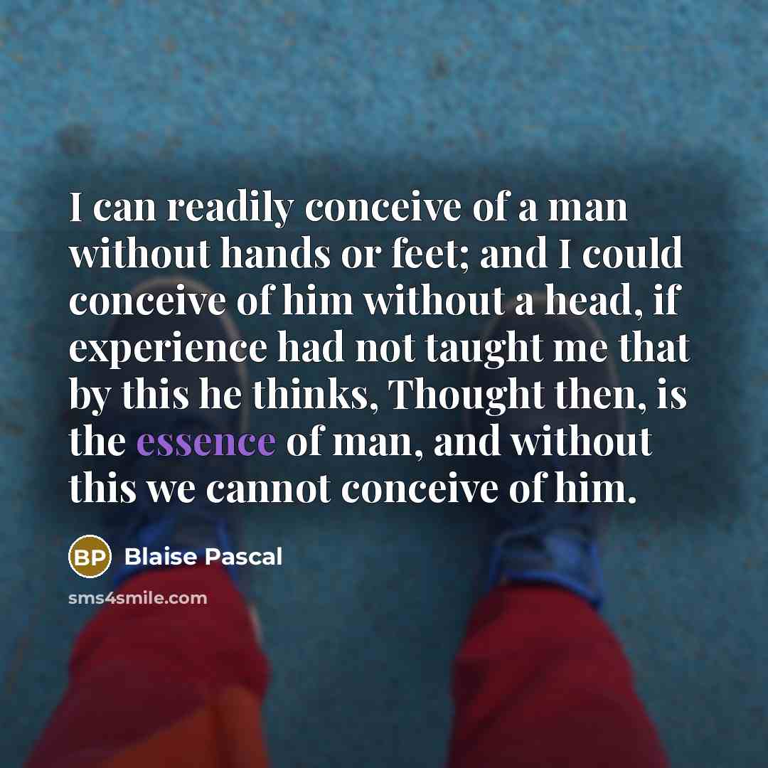 “I can readily conceive of a man without hands or feet; and I could conceive of him without a head, if experience had not taught me that by this he thinks, Thought then, is the essence of man, and without this we cannot conceive of him.” quote by Blaise Pascal