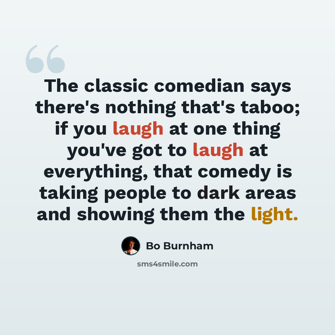 “The classic comedian says there's nothing that's taboo; if you laugh at one thing you've got to laugh at everything, that comedy is taking people to dark areas and showing them the light.” quote by Bo Burnham