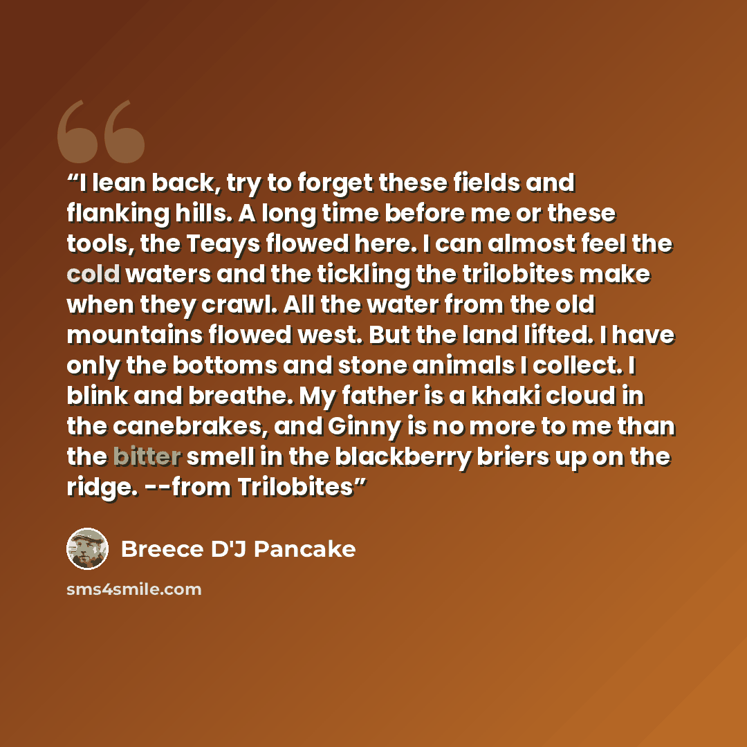 “I lean back, try to forget these fields and flanking hills. A long time before me or these tools, the Teays flowed here. I can almost feel the cold waters and the tickling the trilobites make when they crawl. All the water from the old mountains flowed west. But the land lifted. I have only the…” quote by Breece D'J Pancake