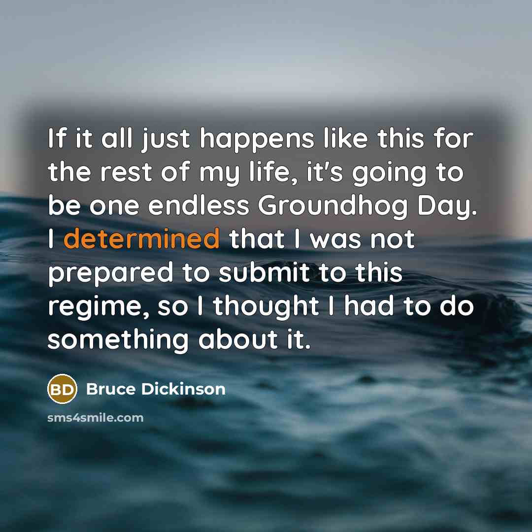 “If it all just happens like this for the rest of my life, it's going to be one endless Groundhog Day. I determined that I was not prepared to submit to this regime, so I thought I had to do something about it.” quote by Bruce Dickinson