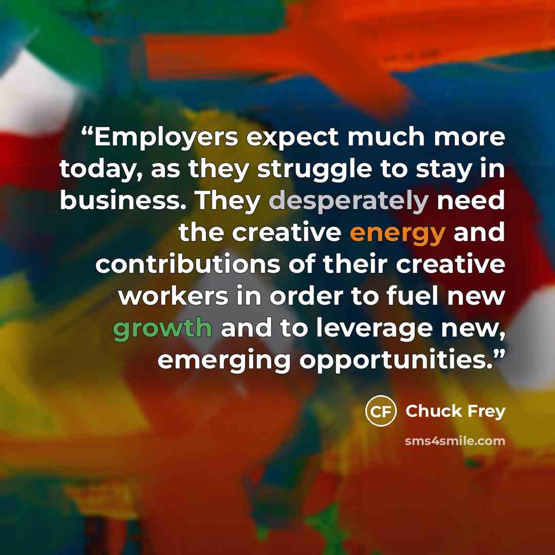 “Employers expect much more today, as they struggle to stay in business. They desperately need the creative energy and contributions of their creative workers in order to fuel new growth and to leverage new, emerging opportunities.” quote by Chuck Frey