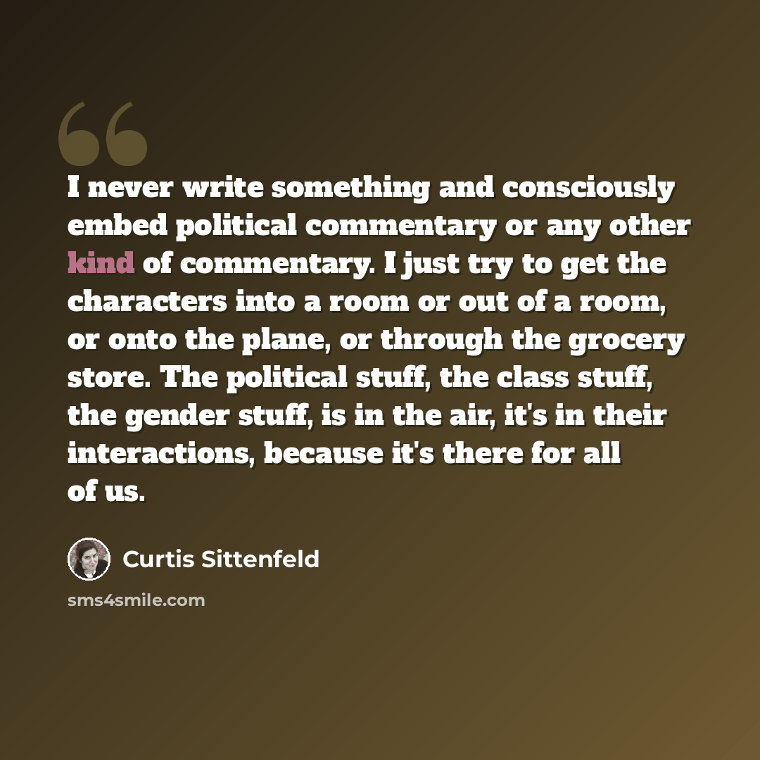 “I never write something and consciously embed political commentary or any other kind of commentary. I just try to get the characters into a room or out of a room, or onto the plane, or through the grocery store. The political stuff, the class stuff, the gender stuff, is in the air, it's in their…” quote by Curtis Sittenfeld