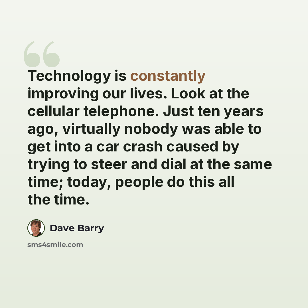 “Technology is constantly improving our lives. Look at the cellular telephone. Just ten years ago, virtually nobody was able to get into a car crash caused by trying to steer and dial at the same time; today, people do this all the time.” quote by Dave Barry