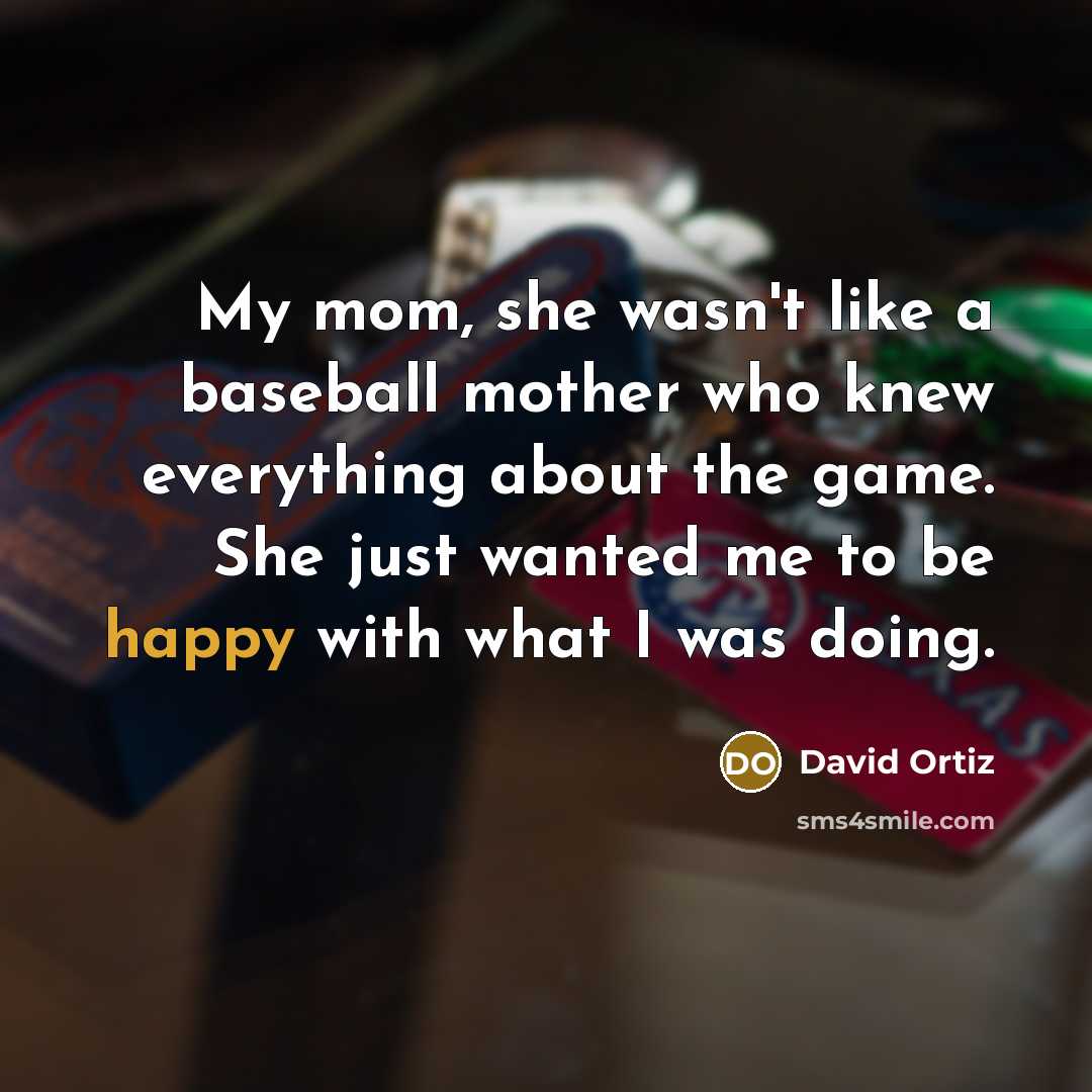 “My mom, she wasn't like a baseball mother who knew everything about the game. She just wanted me to be happy with what I was doing.” quote by David Ortiz