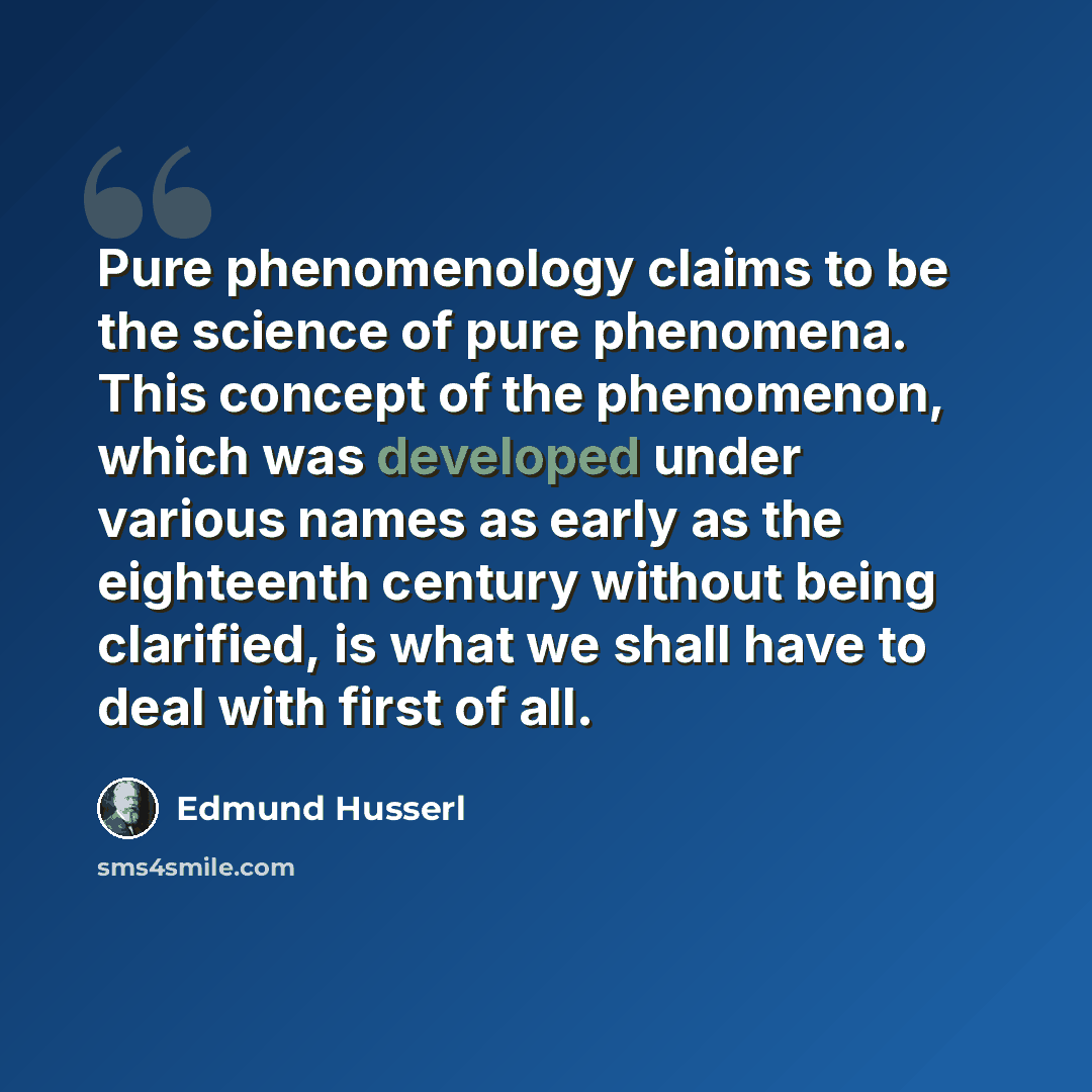 “Pure phenomenology claims to be the science of pure phenomena. This concept of the phenomenon, which was developed under various names as early as the eighteenth century without being clarified, is what we shall have to deal with first of all.” quote by Edmund Husserl
