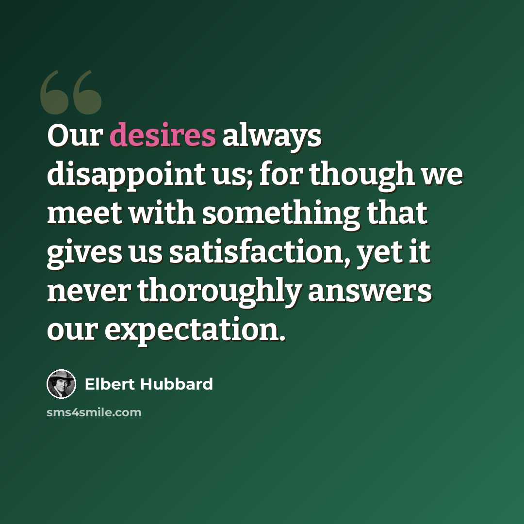 “Our desires always disappoint us; for though we meet with something that gives us satisfaction, yet it never thoroughly answers our expectation.” quote by Elbert Hubbard