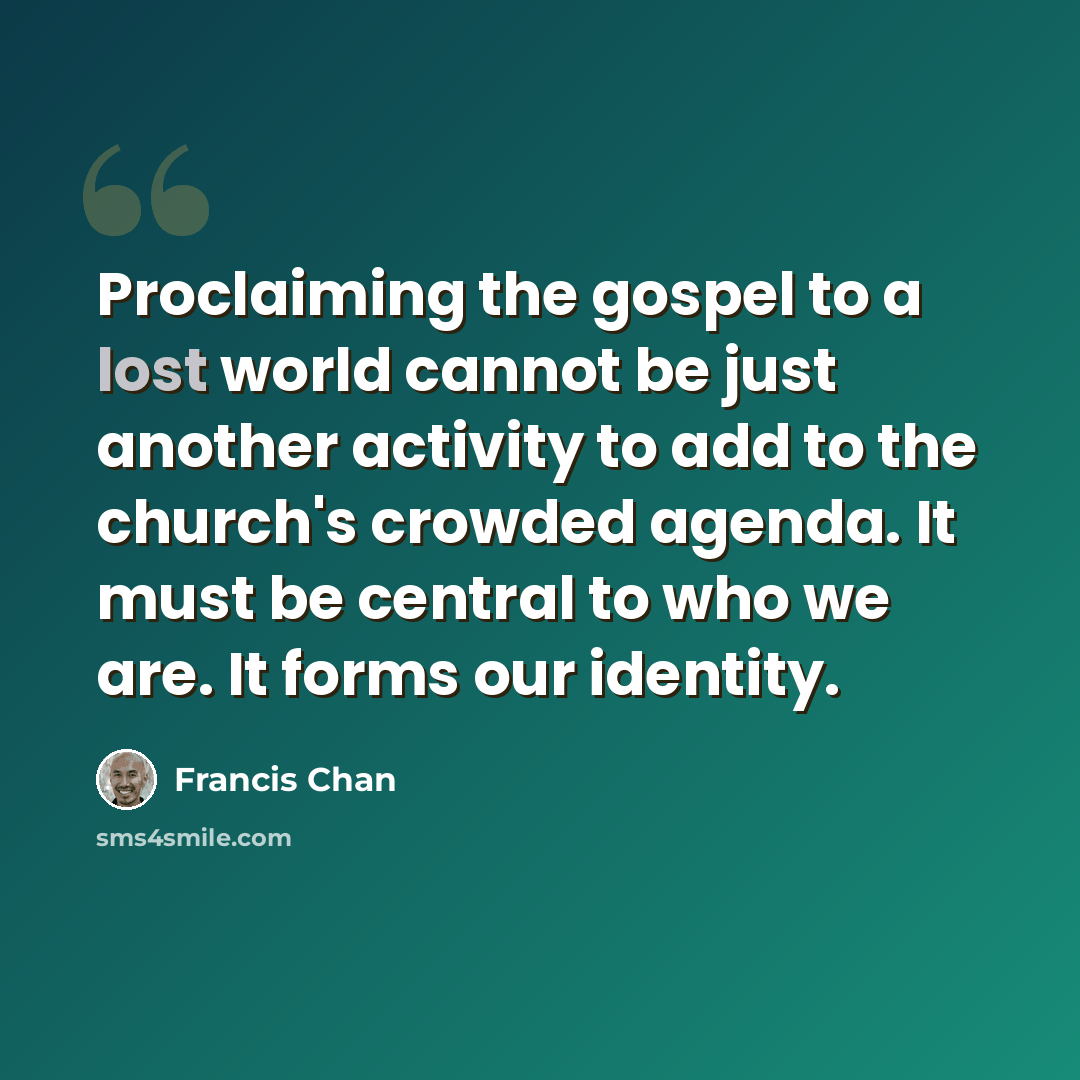 “Proclaiming the gospel to a lost world cannot be just another activity to add to the church's crowded agenda. It must be central to who we are. It forms our identity.” quote by Francis Chan