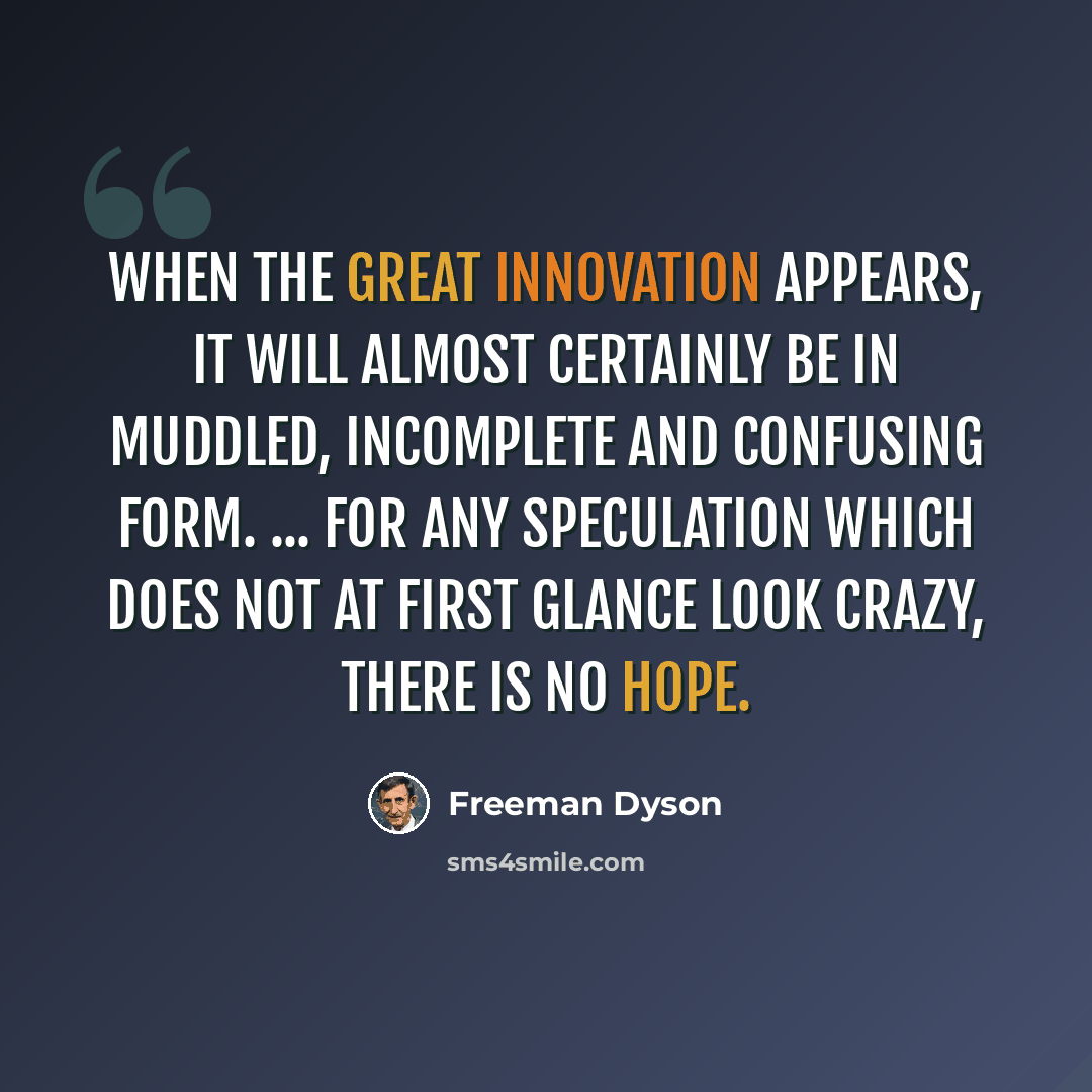 “When the great innovation appears, it will almost certainly be in muddled, incomplete and confusing form. ... For any speculation which does not at first glance look crazy, there is no hope.” quote by Freeman Dyson