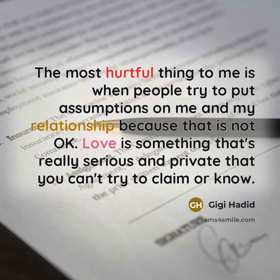 “The most hurtful thing to me is when people try to put assumptions on me and my relationship because that is not OK. Love is something that's really serious and private that you can't try to claim or know.” quote by Gigi Hadid