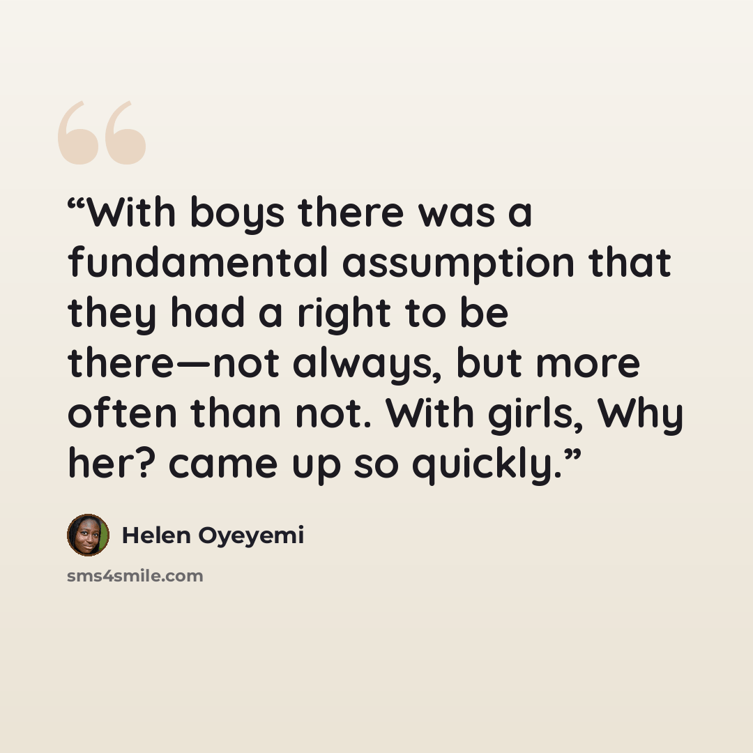 “With boys there was a fundamental assumption that they had a right to be there—not always, but more often than not. With girls, Why her? came up so quickly.” quote by Helen Oyeyemi