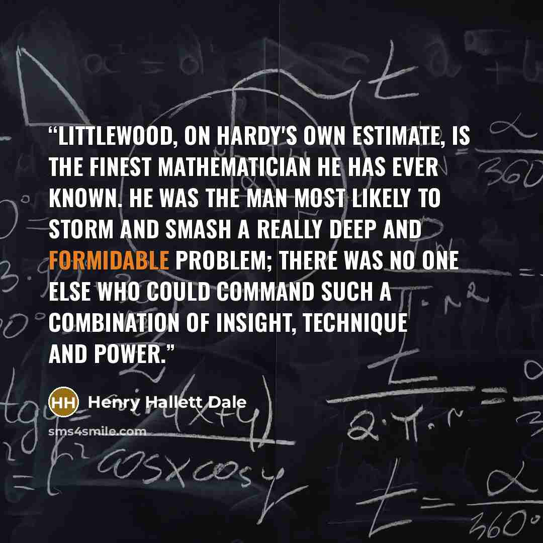 “Littlewood, on Hardy's own estimate, is the finest mathematician he has ever known. He was the man most likely to storm and smash a really deep and formidable problem; there was no one else who could command such a combination of insight, technique and power.” quote by Henry Hallett Dale