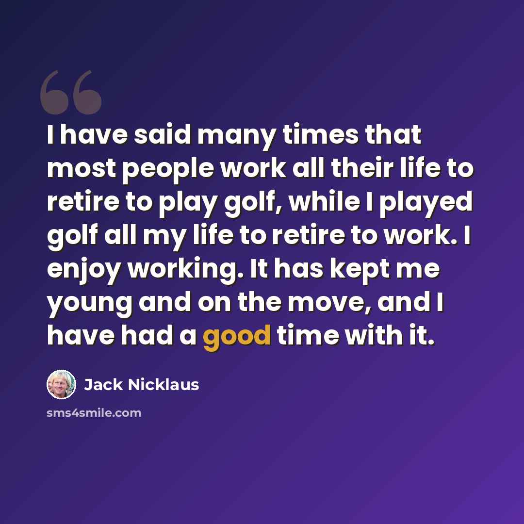 “I have said many times that most people work all their life to retire to play golf, while I played golf all my life to retire to work. I enjoy working. It has kept me young and on the move, and I have had a good time with it.” quote by Jack Nicklaus