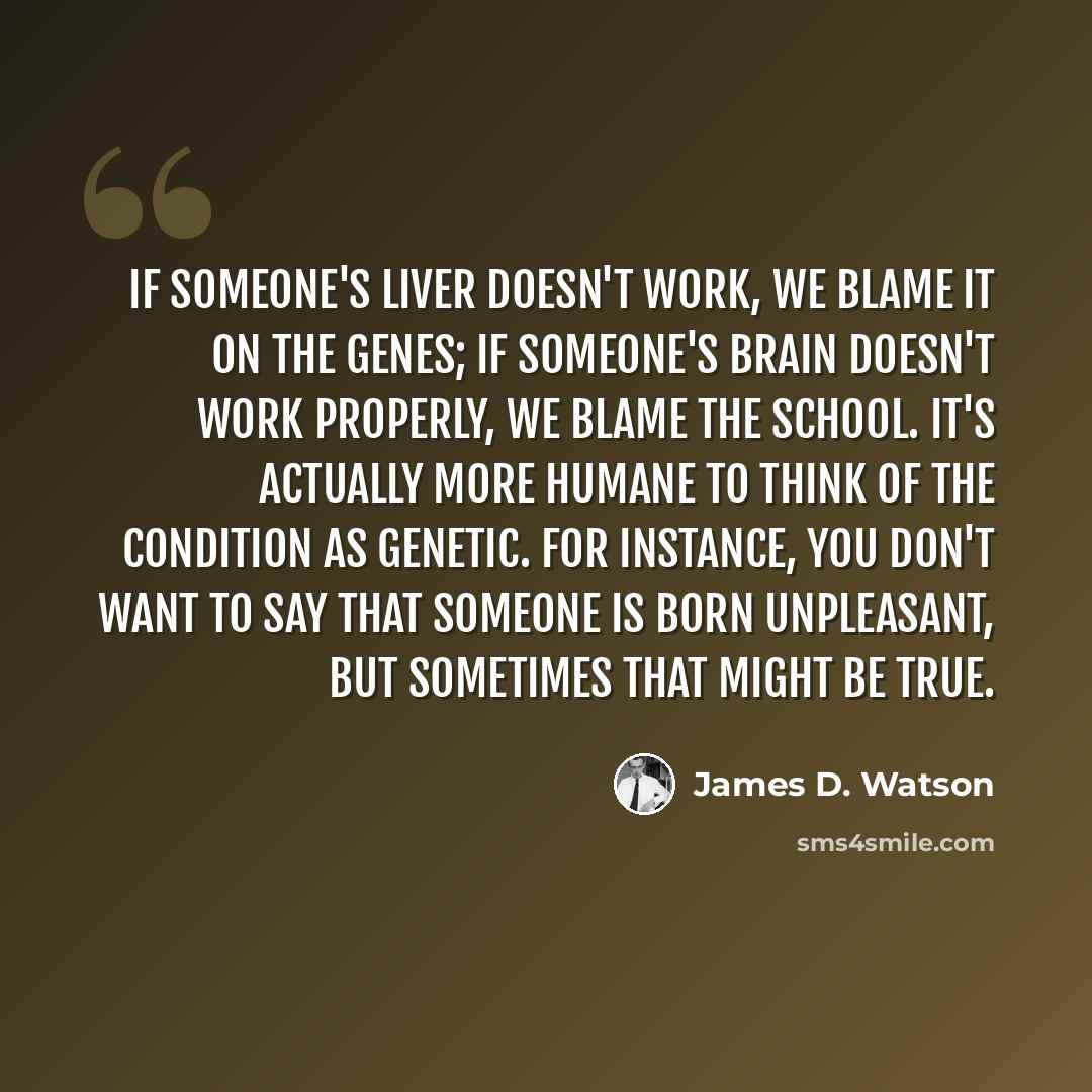 “If someone's liver doesn't work, we blame it on the genes; if someone's brain doesn't work properly, we blame the school. It's actually more humane to think of the condition as genetic. For instance, you don't want to say that someone is born unpleasant, but sometimes that might be true.” quote by James D. Watson