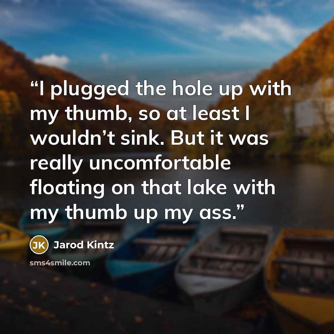 “I plugged the hole up with my thumb, so at least I wouldn’t sink. But it was really uncomfortable floating on that lake with my thumb up my ass.” quote by Jarod Kintz