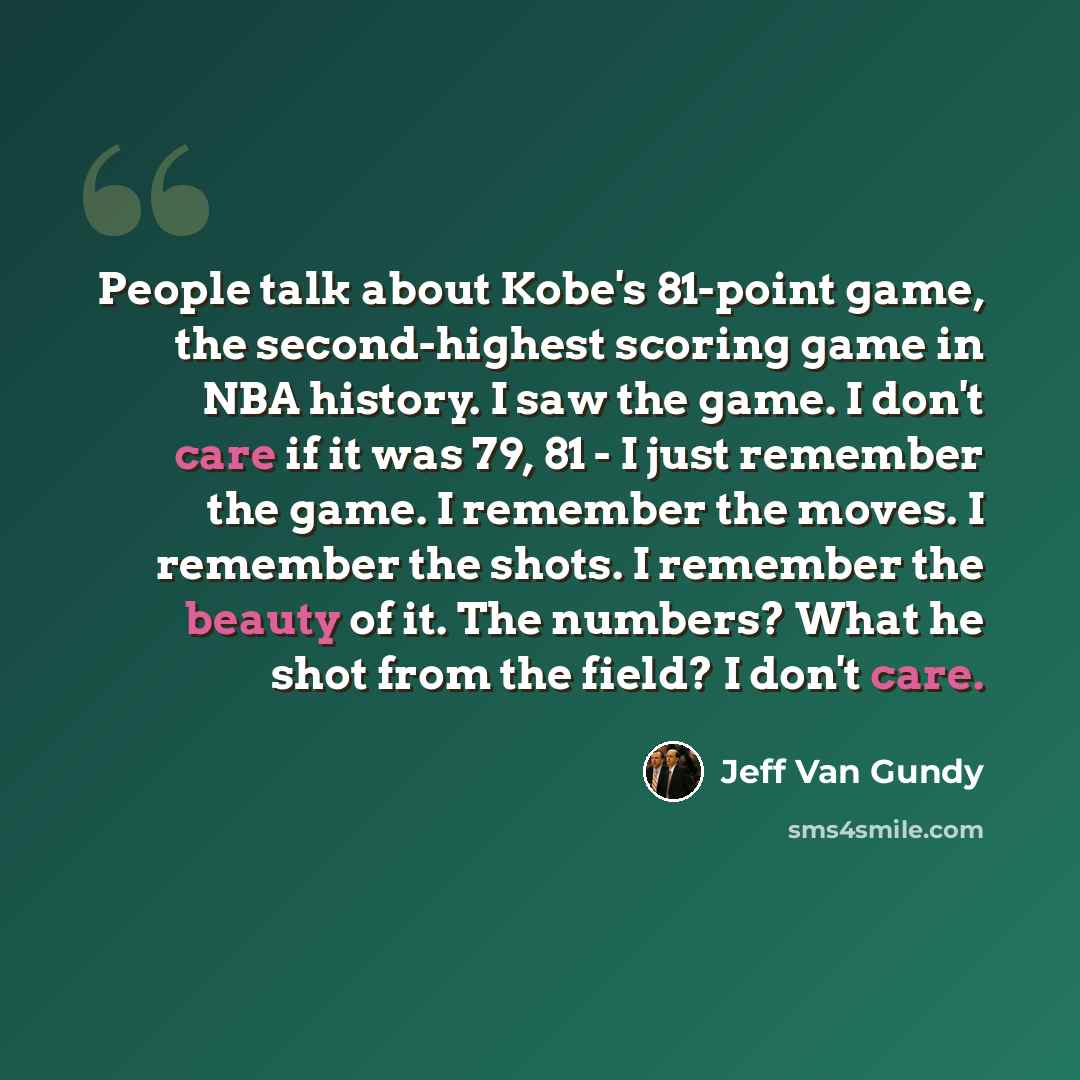 “People talk about Kobe's 81-point game, the second-highest scoring game in NBA history. I saw the game. I don't care if it was 79, 81 - I just remember the game. I remember the moves. I remember the shots. I remember the beauty of it. The numbers? What he shot from the field? I don't care.” quote by Jeff Van Gundy