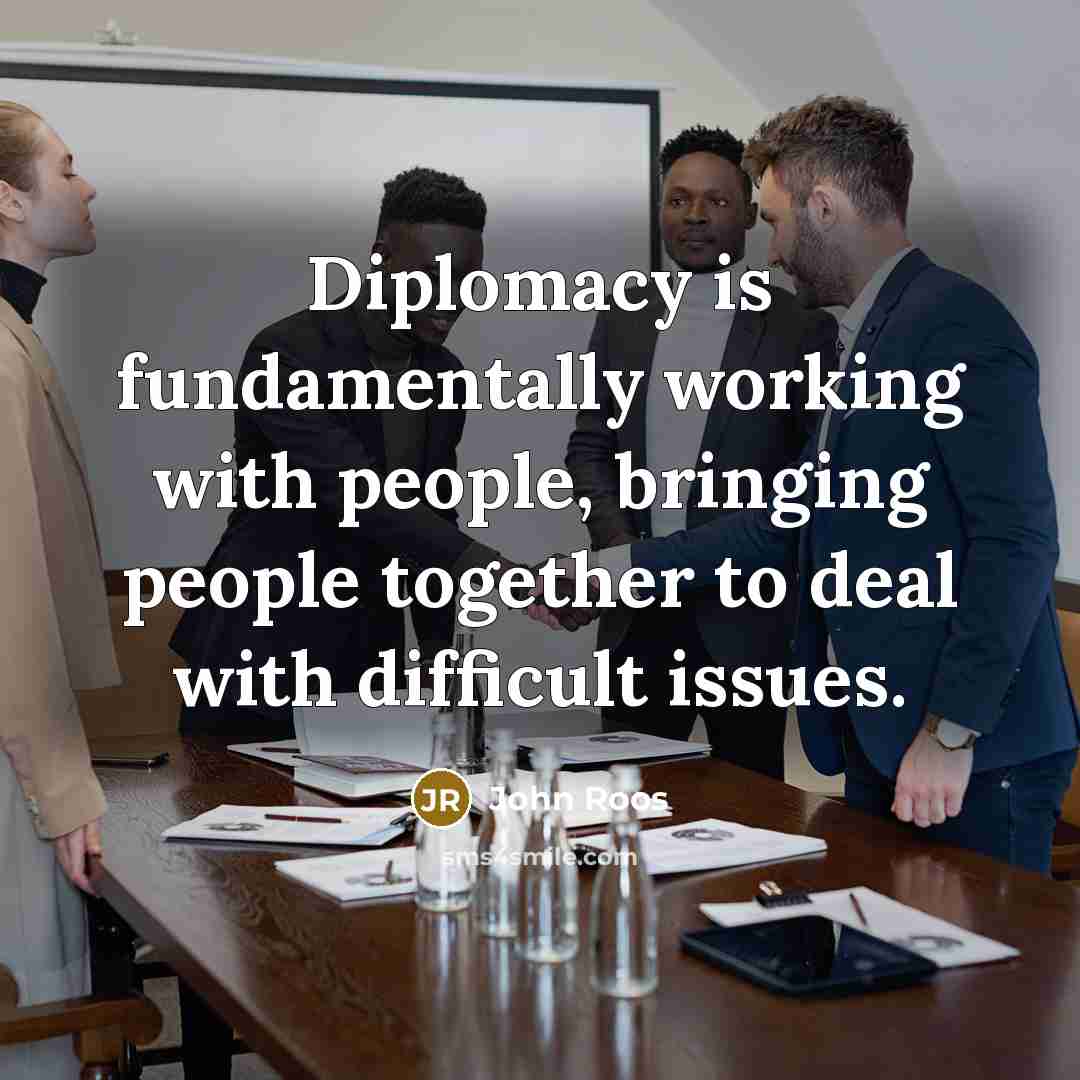 “Diplomacy is fundamentally working with people, bringing people together to deal with difficult issues.” quote by John Roos