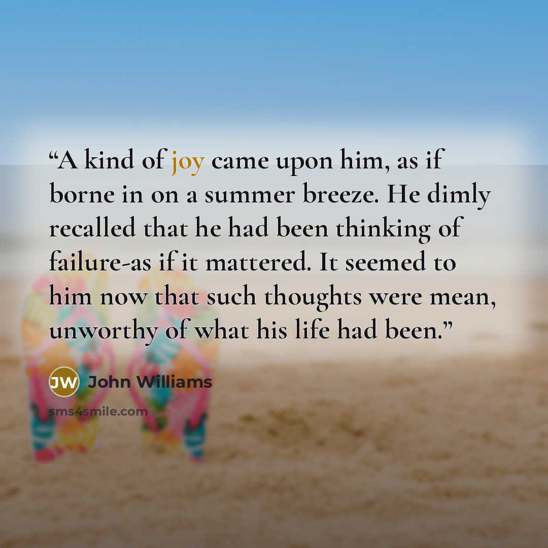 “A kind of joy came upon him, as if borne in on a summer breeze. He dimly recalled that he had been thinking of failure-as if it mattered. It seemed to him now that such thoughts were mean, unworthy of what his life had been.” quote by John Williams