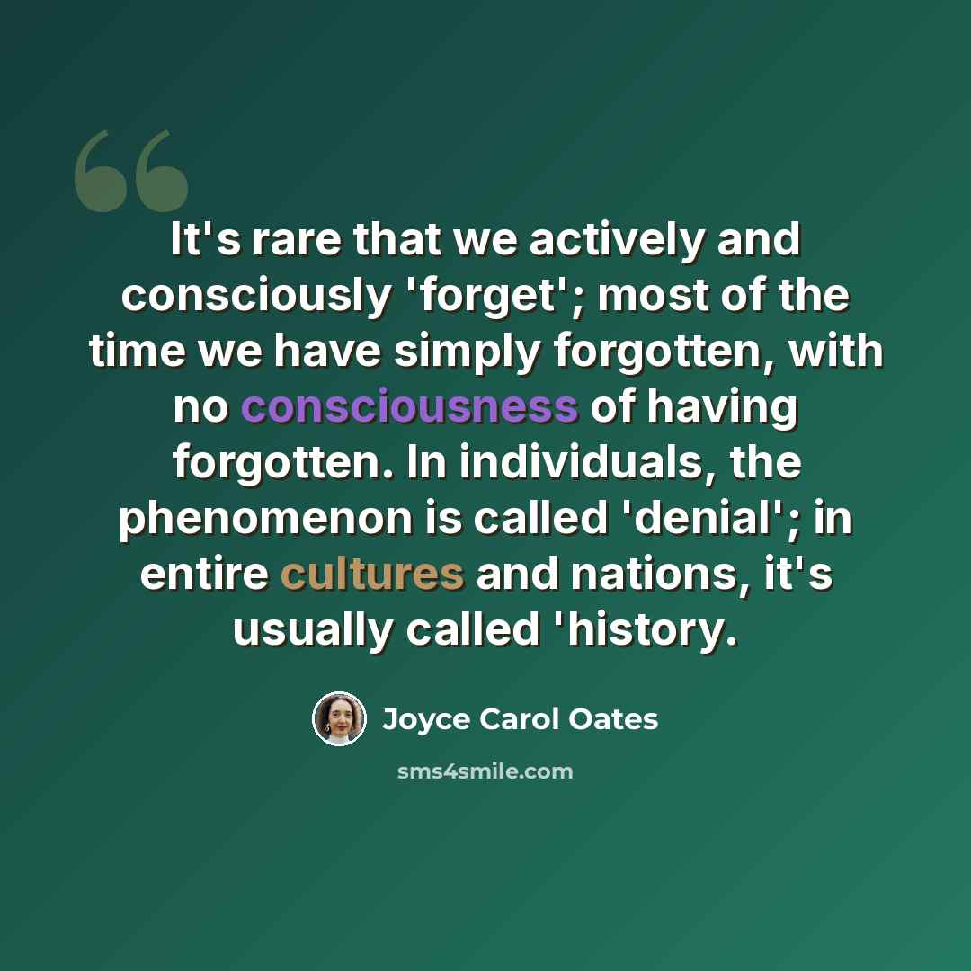 “It's rare that we actively and consciously 'forget'; most of the time we have simply forgotten, with no consciousness of having forgotten. In individuals, the phenomenon is called 'denial'; in entire cultures and nations, it's usually called 'history.” quote by Joyce Carol Oates