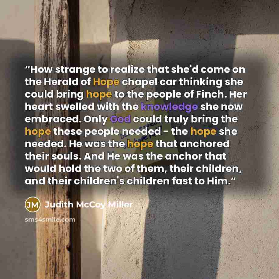 “How strange to realize that she'd come on the Herald of Hope chapel car thinking she could bring hope to the people of Finch. Her heart swelled with the knowledge she now embraced. Only God could truly bring the hope these people needed - the hope she needed. He was the hope that anchored their…” quote by Judith McCoy Miller