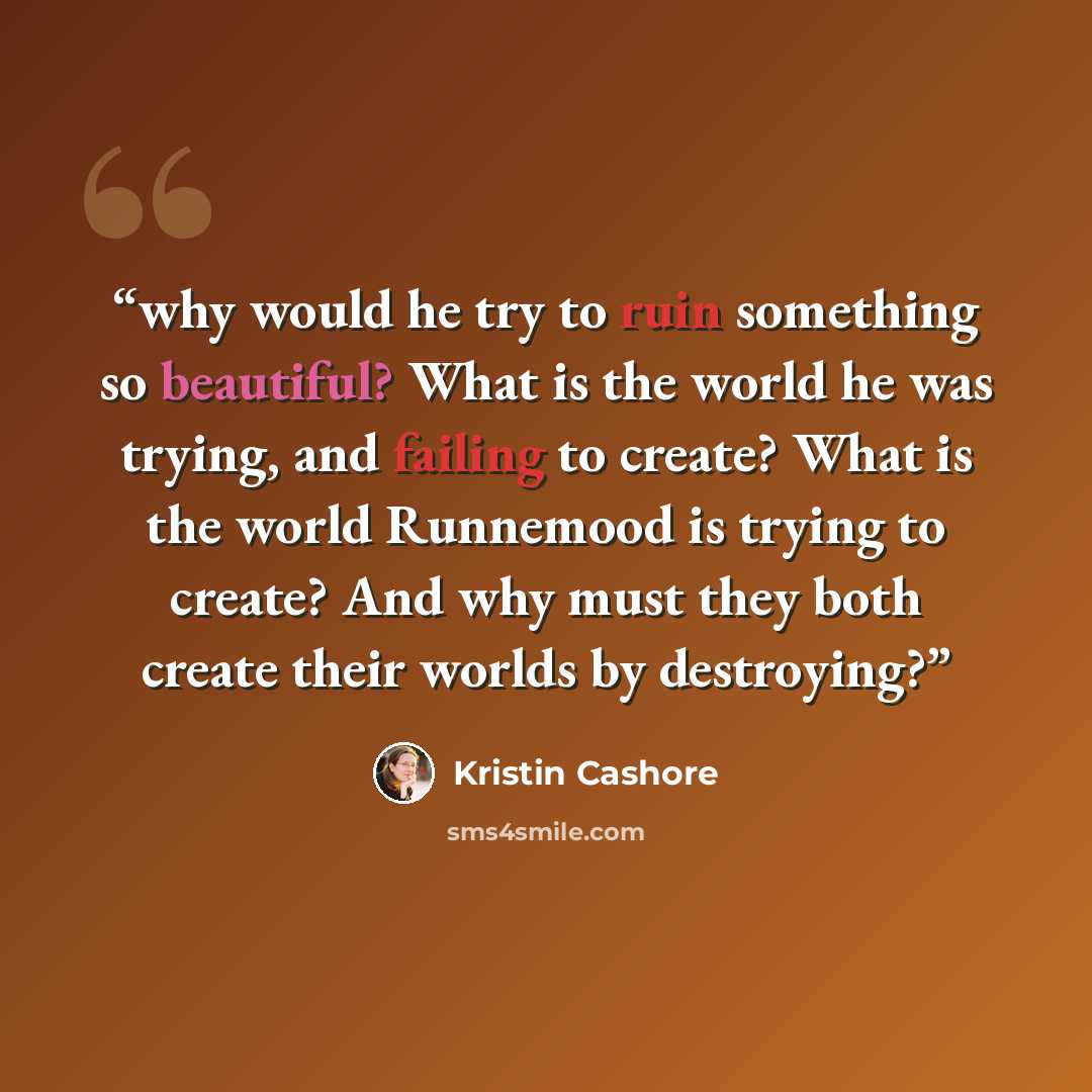 “why would he try to ruin something so beautiful? What is the world he was trying, and failing to create? What is the world Runnemood is trying to create? And why must they both create their worlds by destroying?” quote by Kristin Cashore