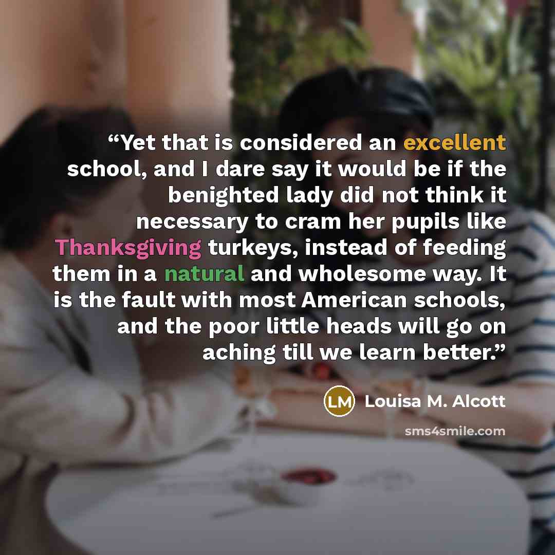 “Yet that is considered an excellent school, and I dare say it would be if the benighted lady did not think it necessary to cram her pupils like Thanksgiving turkeys, instead of feeding them in a natural and wholesome way. It is the fault with most American schools, and the poor little heads will…” quote by Louisa M. Alcott