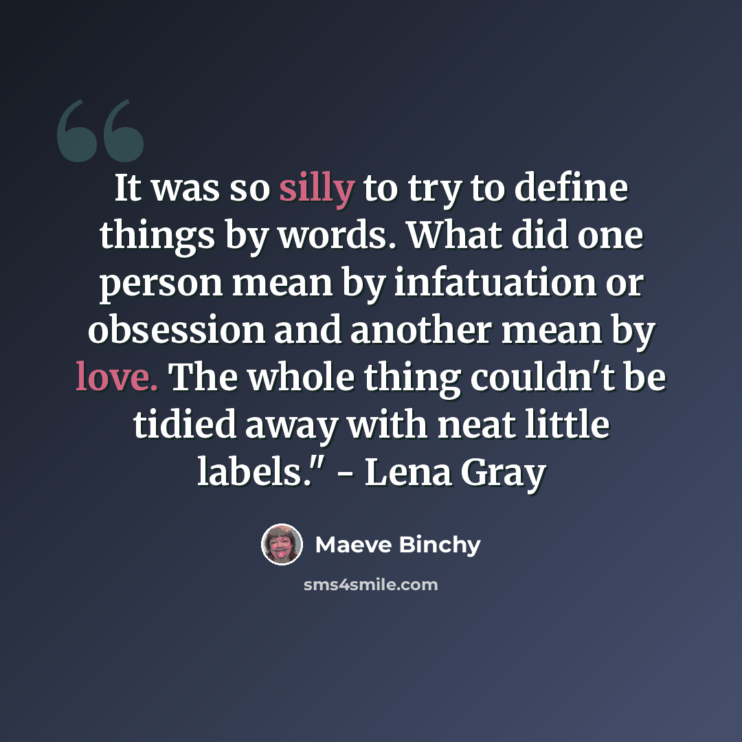 “It was so silly to try to define things by words. What did one person mean by infatuation or obsession and another mean by love. The whole thing couldn't be tidied away with neat little labels." - Lena Gray” quote by Maeve Binchy