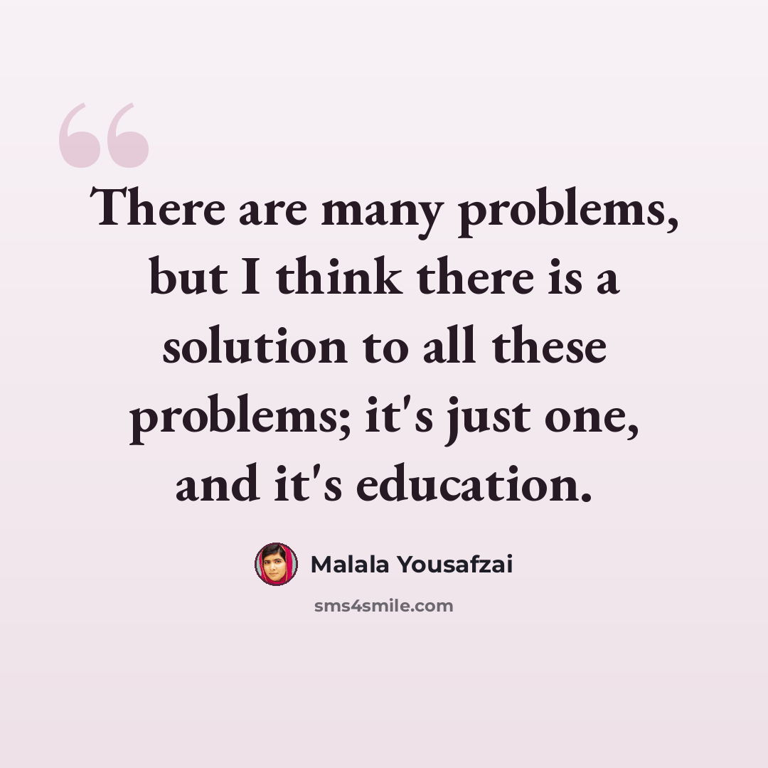 “There are many problems, but I think there is a solution to all these problems; it's just one, and it's education.” quote by Malala Yousafzai