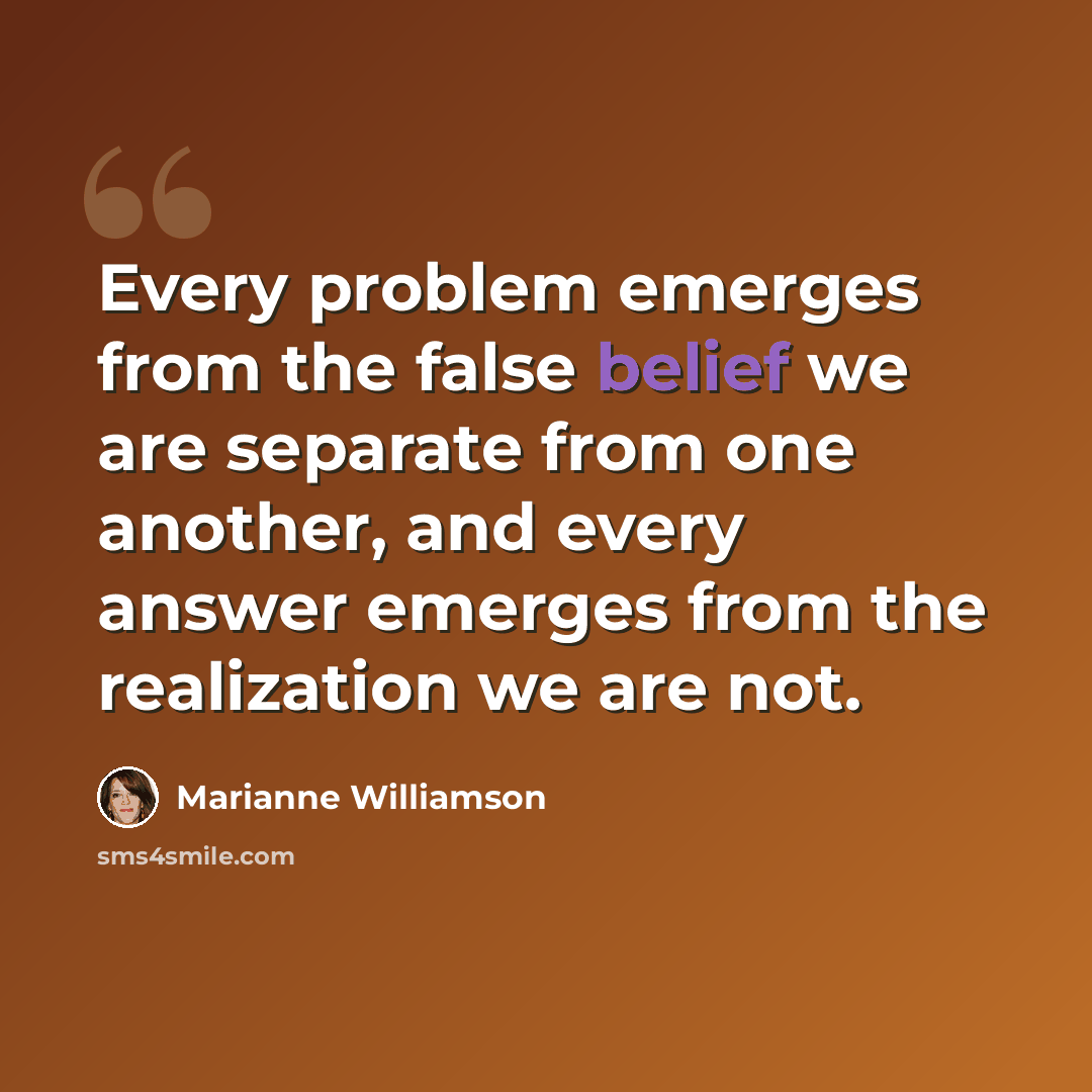 “Every problem emerges from the false belief we are separate from one another, and every answer emerges from the realization we are not.” quote by Marianne Williamson