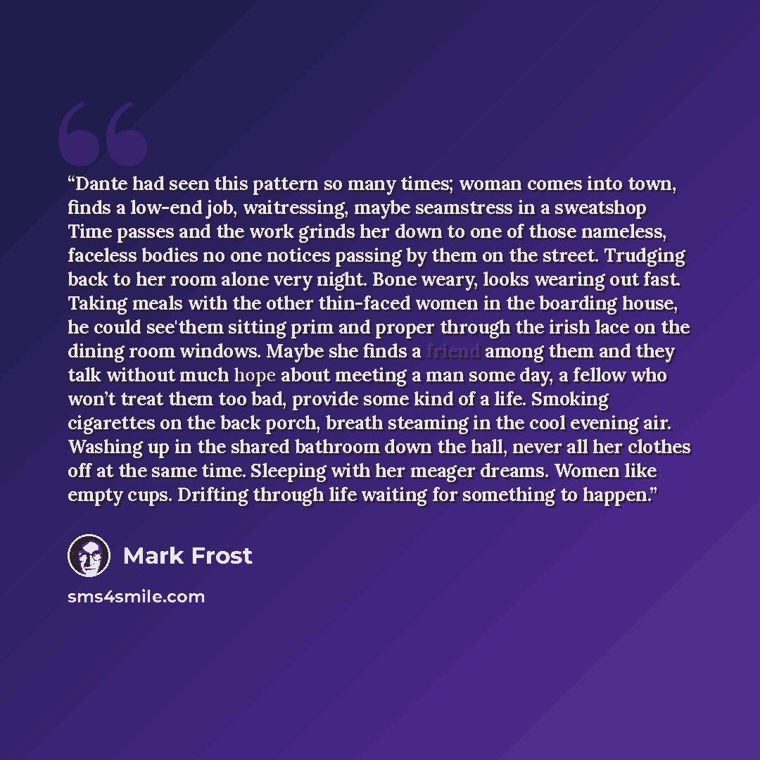 “Dante had seen this pattern so many times; woman comes into town, finds a low-end job, waitressing, maybe seamstress in a sweatshop Time passes and the work grinds her down to one of those nameless, faceless bodies no one notices passing by them on the street. Trudging back to her room alone very…” quote by Mark Frost