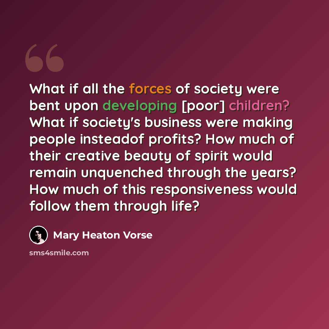 “What if all the forces of society were bent upon developing [poor] children? What if society's business were making people insteadof profits? How much of their creative beauty of spirit would remain unquenched through the years? How much of this responsiveness would follow them through life?” quote by Mary Heaton Vorse