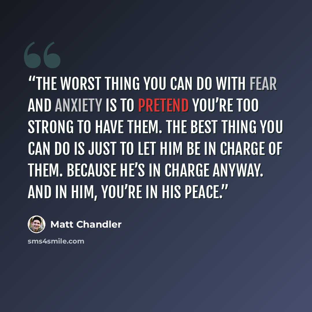“The worst thing you can do with fear and anxiety is to pretend you’re too strong to have them. The best thing you can do is just to let Him be in charge of them. Because He’s in charge anyway. And in Him, you’re in His peace.” quote by Matt Chandler