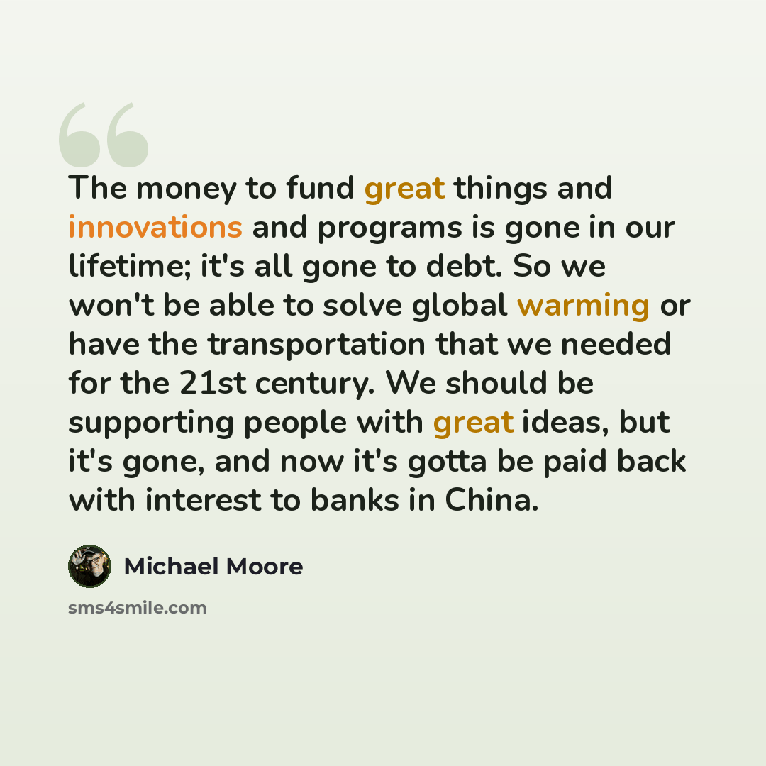 “The money to fund great things and innovations and programs is gone in our lifetime; it's all gone to debt. So we won't be able to solve global warming or have the transportation that we needed for the 21st century. We should be supporting people with great ideas, but it's gone, and now it's gotta…” quote by Michael Moore