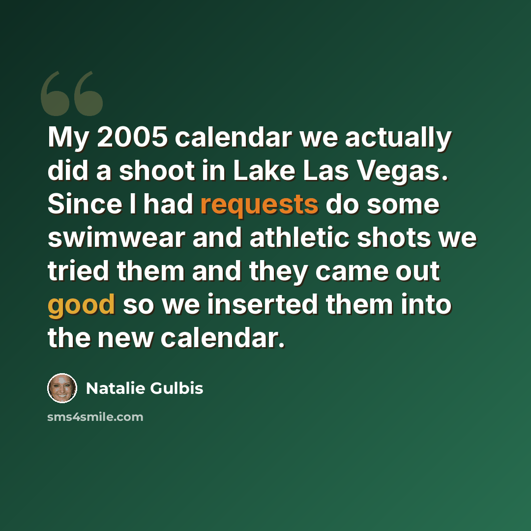 “My 2005 calendar we actually did a shoot in Lake Las Vegas. Since I had requests do some swimwear and athletic shots we tried them and they came out good so we inserted them into the new calendar.” quote by Natalie Gulbis