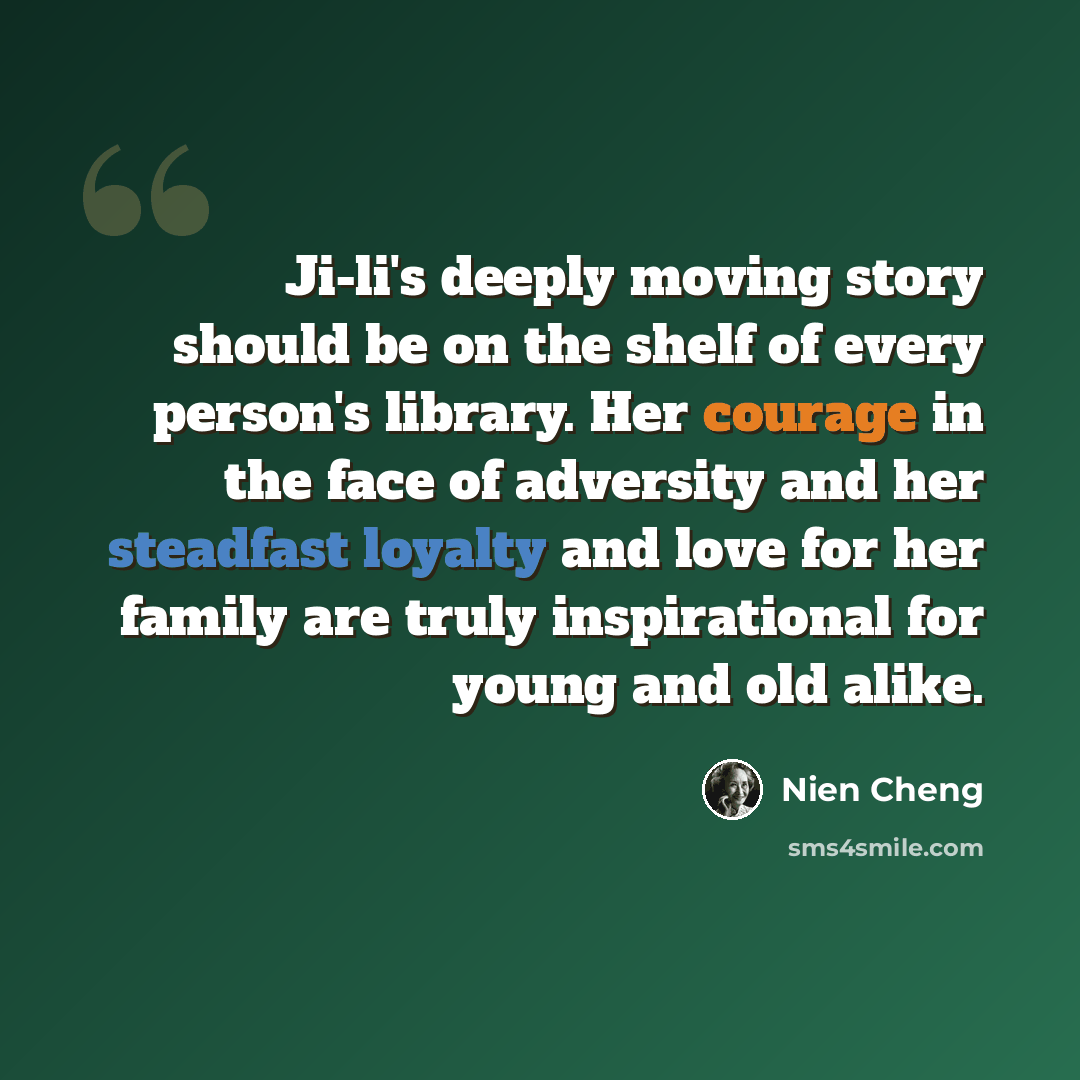 “Ji-li's deeply moving story should be on the shelf of every person's library. Her courage in the face of adversity and her steadfast loyalty and love for her family are truly inspirational for young and old alike.” quote by Nien Cheng