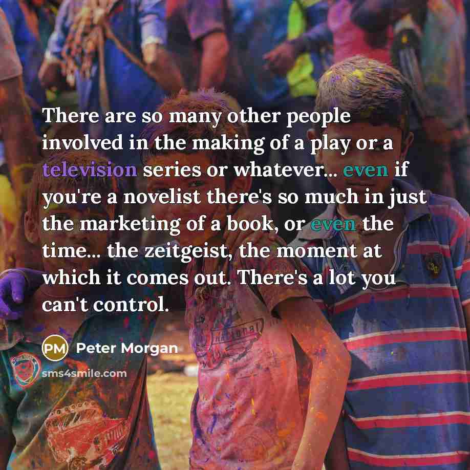 “There are so many other people involved in the making of a play or a television series or whatever... even if you're a novelist there's so much in just the marketing of a book, or even the time... the zeitgeist, the moment at which it comes out. There's a lot you can't control.” quote by Peter Morgan