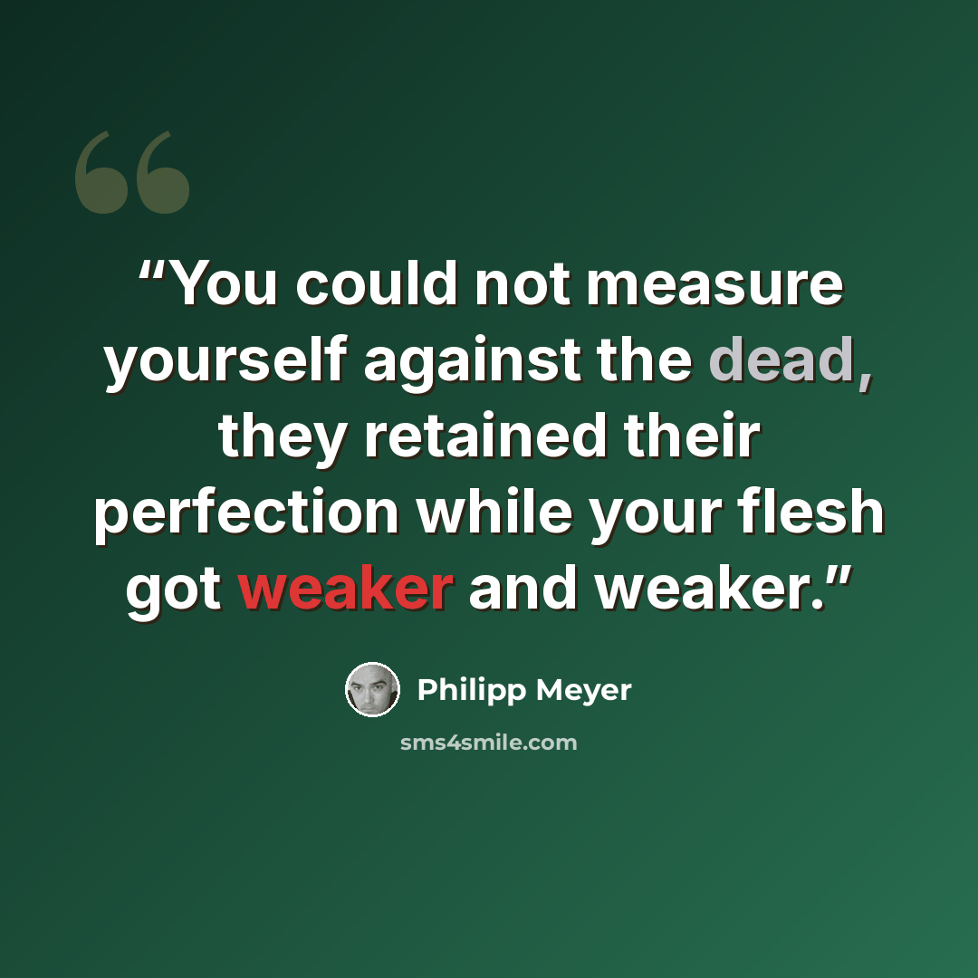 “You could not measure yourself against the dead, they retained their perfection while your flesh got weaker and weaker.” quote by Philipp Meyer