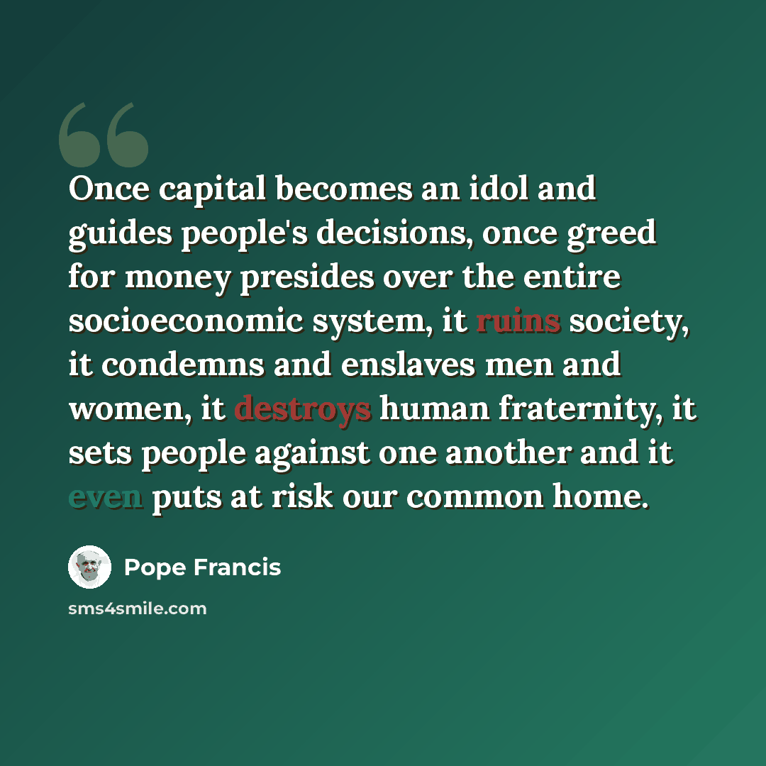 “Once capital becomes an idol and guides people's decisions, once greed for money presides over the entire socioeconomic system, it ruins society, it condemns and enslaves men and women, it destroys human fraternity, it sets people against one another and it even puts at risk our common home.” quote by Pope Francis