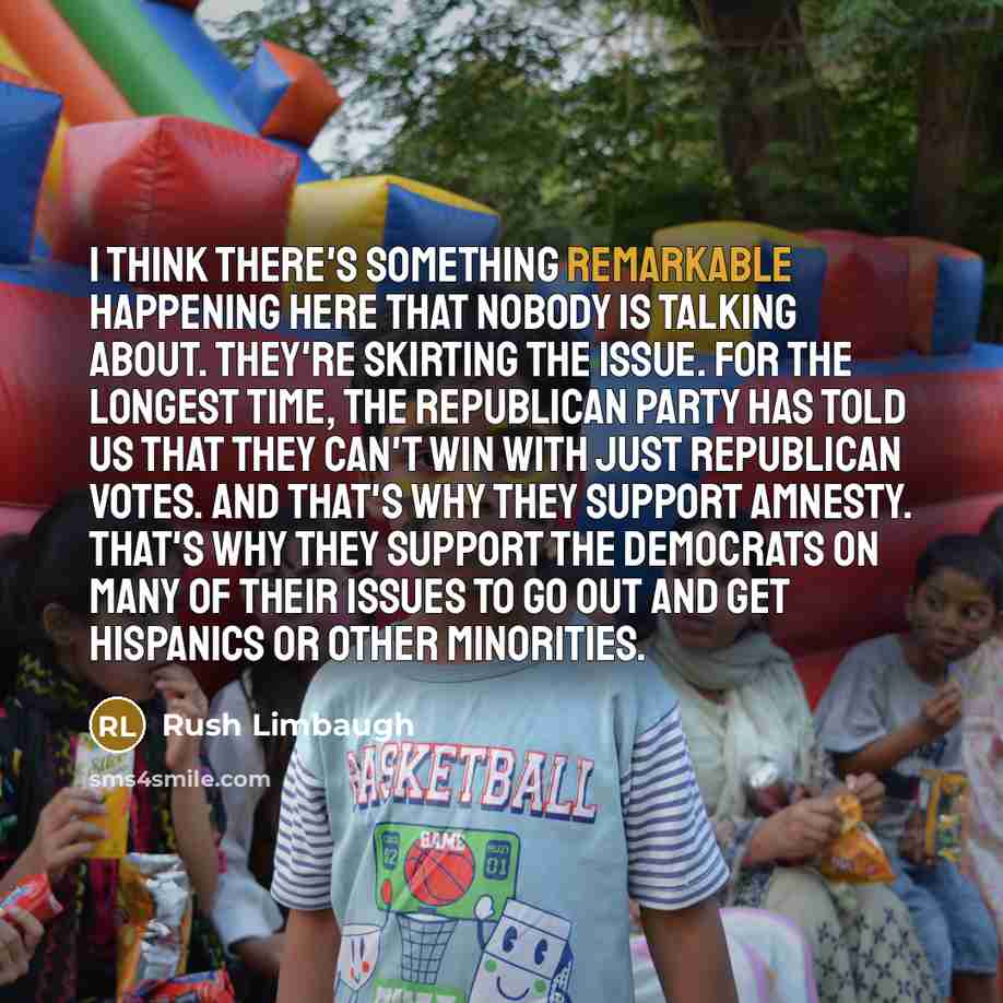 “I think there's something remarkable happening here that nobody is talking about. They're skirting the issue. For the longest time, the Republican Party has told us that they can't win with just Republican votes. And that's why they support amnesty. That's why they support the Democrats on many of…” quote by Rush Limbaugh