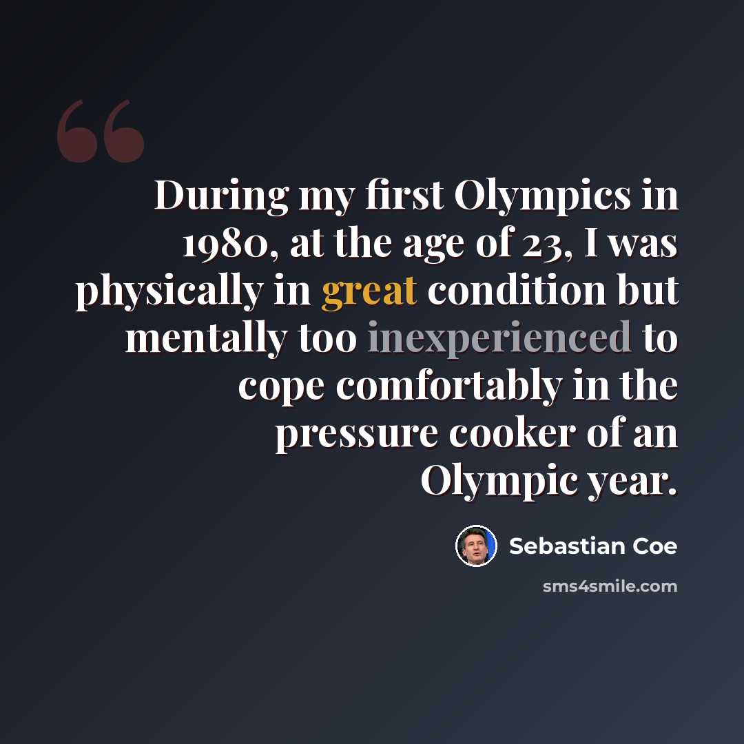 “During my first Olympics in 1980, at the age of 23, I was physically in great condition but mentally too inexperienced to cope comfortably in the pressure cooker of an Olympic year.” quote by Sebastian Coe