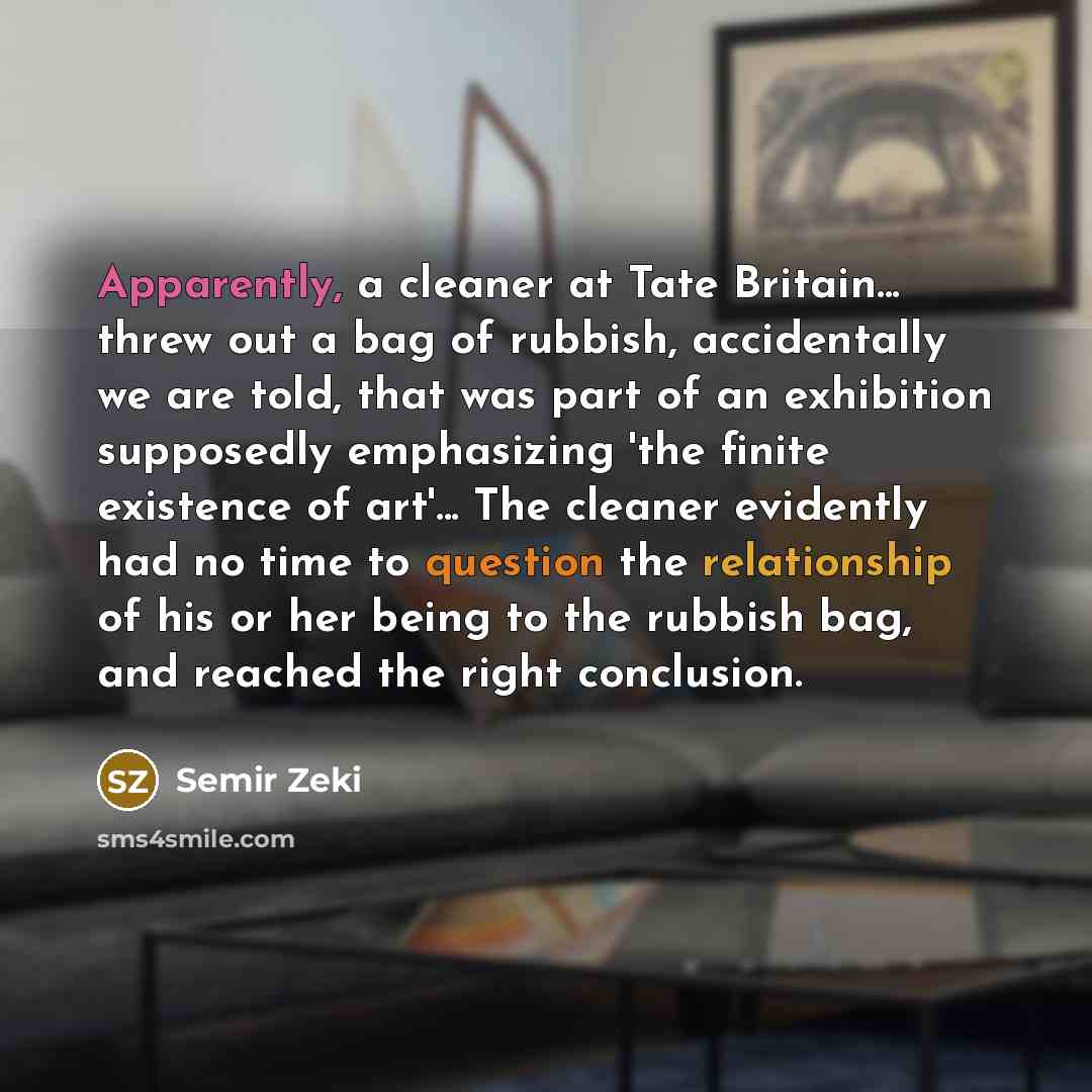 “Apparently, a cleaner at Tate Britain... threw out a bag of rubbish, accidentally we are told, that was part of an exhibition supposedly emphasizing 'the finite existence of art'... The cleaner evidently had no time to question the relationship of his or her being to the rubbish bag, and reached…” quote by Semir Zeki