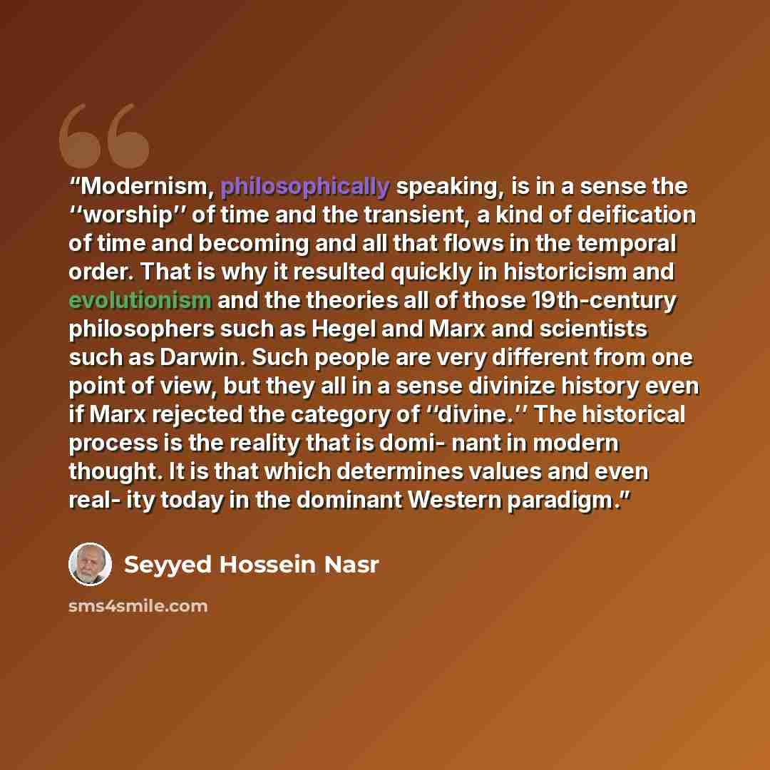 “Modernism, philosophically speaking, is in a sense the ‘‘worship’’ of time and the transient, a kind of deification of time and becoming and all that flows in the temporal order. That is why it resulted quickly in historicism and evolutionism and the theories all of those 19th-century philosophers…” quote by Seyyed Hossein Nasr