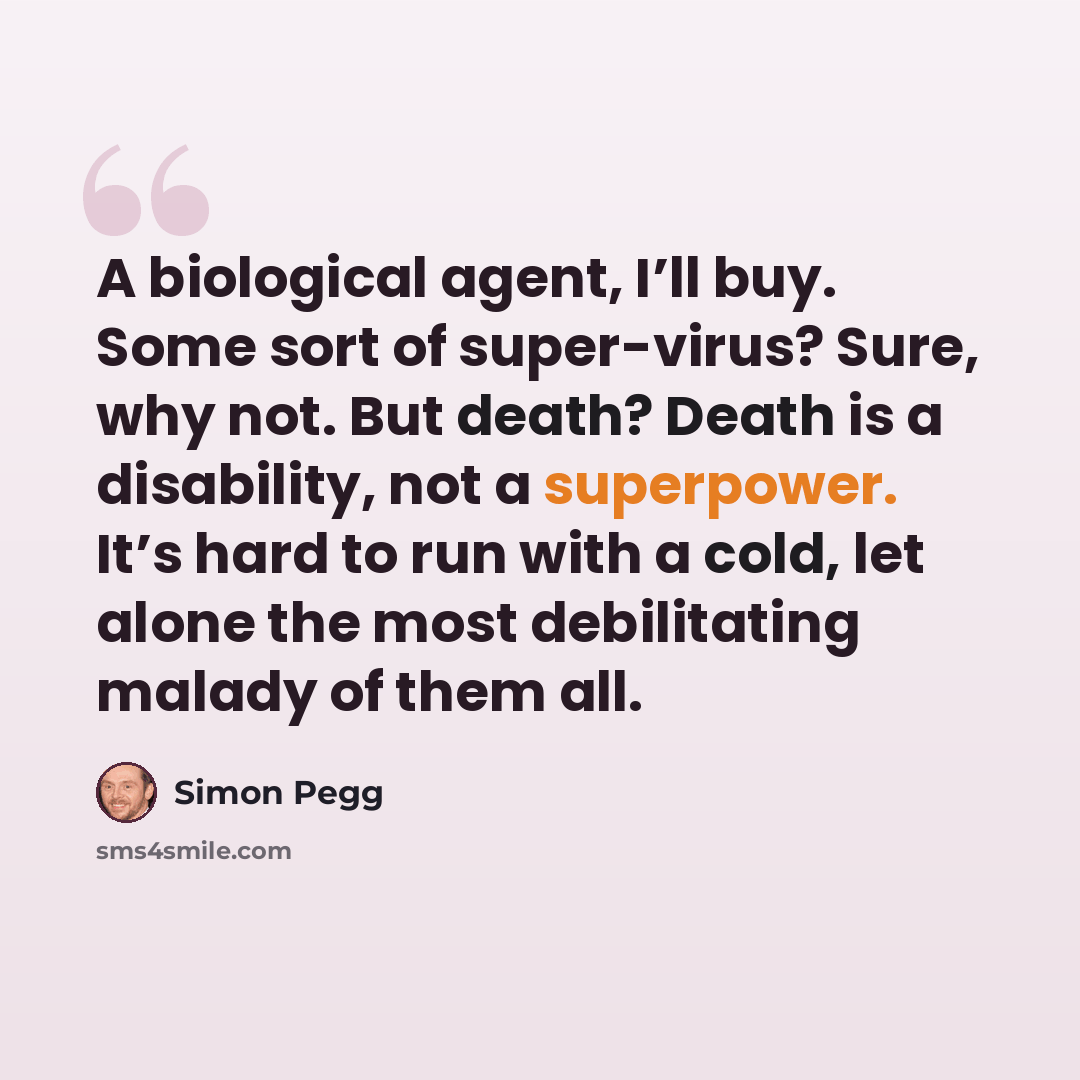 “A biological agent, I’ll buy. Some sort of super-virus? Sure, why not. But death? Death is a disability, not a superpower. It’s hard to run with a cold, let alone the most debilitating malady of them all.” quote by Simon Pegg