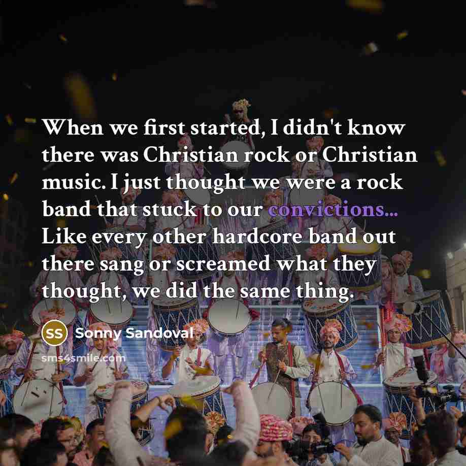 “When we first started, I didn't know there was Christian rock or Christian music. I just thought we were a rock band that stuck to our convictions... Like every other hardcore band out there sang or screamed what they thought, we did the same thing.” quote by Sonny Sandoval